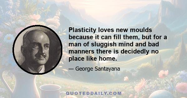 Plasticity loves new moulds because it can fill them, but for a man of sluggish mind and bad manners there is decidedly no place like home.