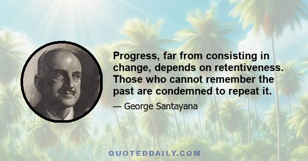 Progress, far from consisting in change, depends on retentiveness. Those who cannot remember the past are condemned to repeat it.