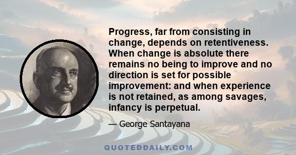 Progress, far from consisting in change, depends on retentiveness. When change is absolute there remains no being to improve and no direction is set for possible improvement: and when experience is not retained, as