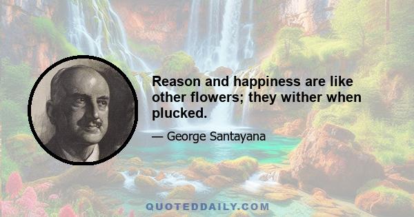 Reason and happiness are like other flowers; they wither when plucked.