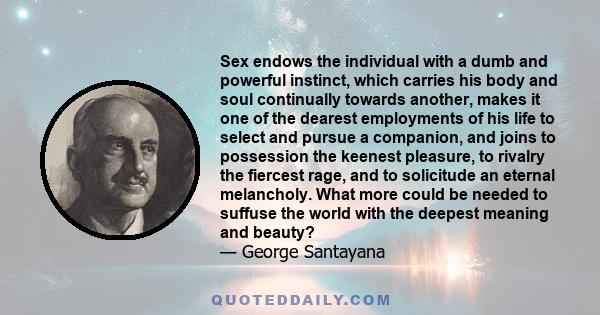 Sex endows the individual with a dumb and powerful instinct, which carries his body and soul continually towards another, makes it one of the dearest employments of his life to select and pursue a companion, and joins