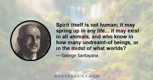 Spirit itself is not human; it may spring up in any life... it may exist in all animals, and who know in how many undreamt-of beings, or in the midst of what worlds?