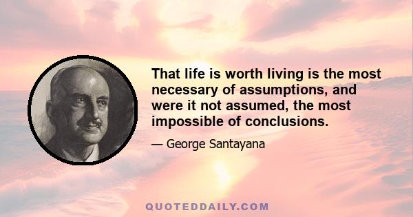 That life is worth living is the most necessary of assumptions, and were it not assumed, the most impossible of conclusions.