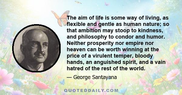 The aim of life is some way of living, as flexible and gentle as human nature; so that ambition may stoop to kindness, and philosophy to condor and humor. Neither prosperity nor empire nor heaven can be worth winning at 