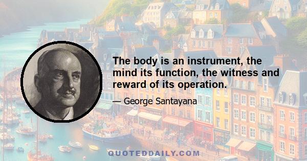 The body is an instrument, the mind its function, the witness and reward of its operation.