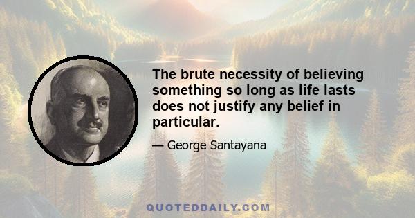 The brute necessity of believing something so long as life lasts does not justify any belief in particular.