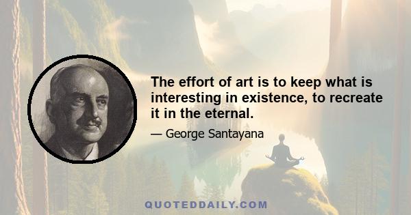 The effort of art is to keep what is interesting in existence, to recreate it in the eternal.