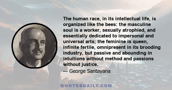 The human race, in its intellectual life, is organized like the bees: the masculine soul is a worker, sexually atrophied, and essentially dedicated to impersonal and universal arts; the feminine is queen, infinite