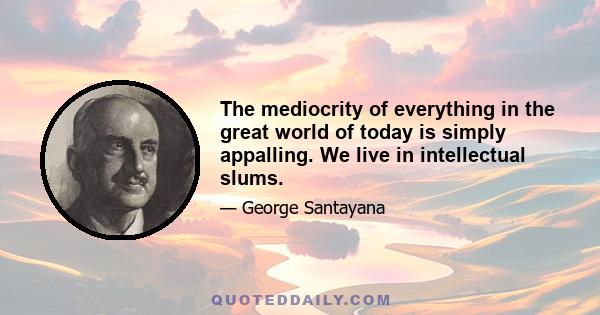 The mediocrity of everything in the great world of today is simply appalling. We live in intellectual slums.