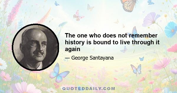 The one who does not remember history is bound to live through it again