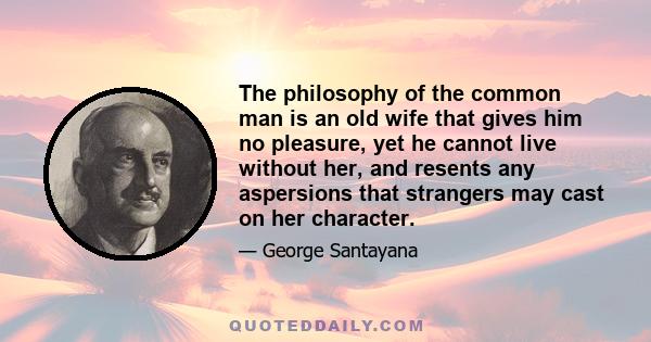 The philosophy of the common man is an old wife that gives him no pleasure, yet he cannot live without her, and resents any aspersions that strangers may cast on her character.