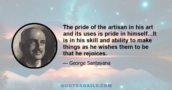 The pride of the artisan in his art and its uses is pride in himself...It is in his skill and ability to make things as he wishes them to be that he rejoices.