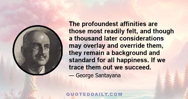 The profoundest affinities are those most readily felt, and though a thousand later considerations may overlay and override them, they remain a background and standard for all happiness. If we trace them out we succeed.