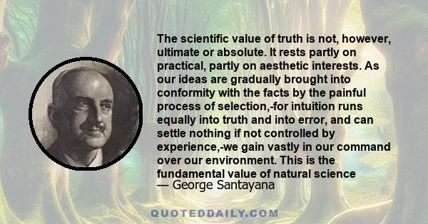 The scientific value of truth is not, however, ultimate or absolute. It rests partly on practical, partly on aesthetic interests. As our ideas are gradually brought into conformity with the facts by the painful process