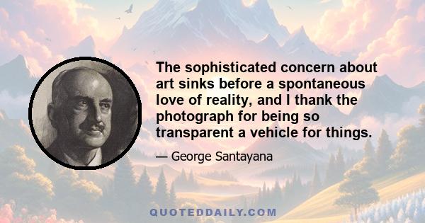 The sophisticated concern about art sinks before a spontaneous love of reality, and I thank the photograph for being so transparent a vehicle for things.