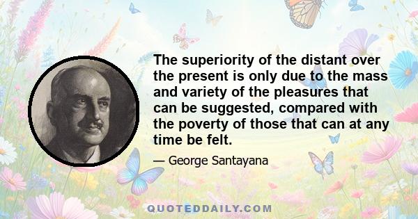 The superiority of the distant over the present is only due to the mass and variety of the pleasures that can be suggested, compared with the poverty of those that can at any time be felt.