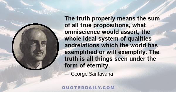 The truth properly means the sum of all true propositions, what omniscience would assert, the whole ideal system of qualities andrelations which the world has exemplified or will exemplify. The truth is all things seen