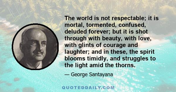 The world is not respectable; it is mortal, tormented, confused, deluded forever; but it is shot through with beauty, with love, with glints of courage and laughter; and in these, the spirit blooms timidly, and