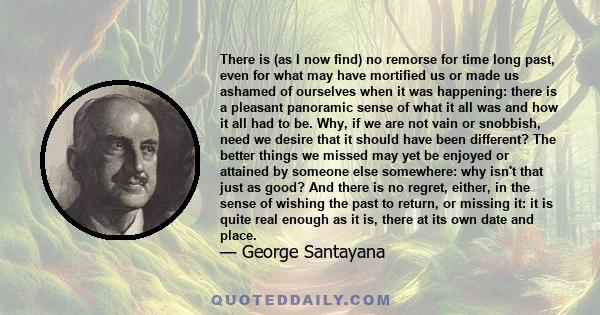 There is (as I now find) no remorse for time long past, even for what may have mortified us or made us ashamed of ourselves when it was happening: there is a pleasant panoramic sense of what it all was and how it all