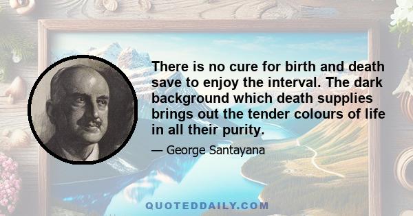 There is no cure for birth and death save to enjoy the interval. The dark background which death supplies brings out the tender colours of life in all their purity.