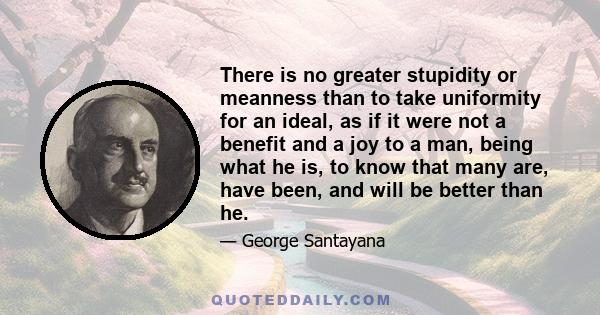 There is no greater stupidity or meanness than to take uniformity for an ideal, as if it were not a benefit and a joy to a man, being what he is, to know that many are, have been, and will be better than he.