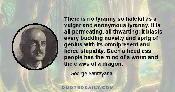 There is no tyranny so hateful as a vulgar and anonymous tyranny. It is all-permeating, all-thwarting; it blasts every budding novelty and sprig of genius with its omnipresent and fierce stupidity. Such a headless