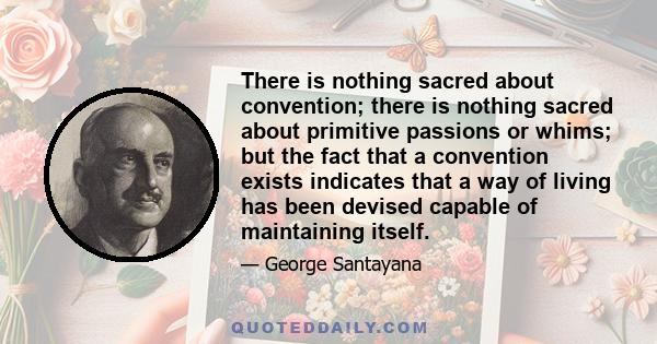 There is nothing sacred about convention; there is nothing sacred about primitive passions or whims; but the fact that a convention exists indicates that a way of living has been devised capable of maintaining itself.