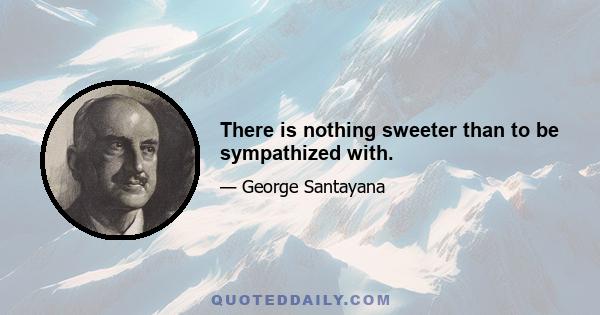 There is nothing sweeter than to be sympathized with.