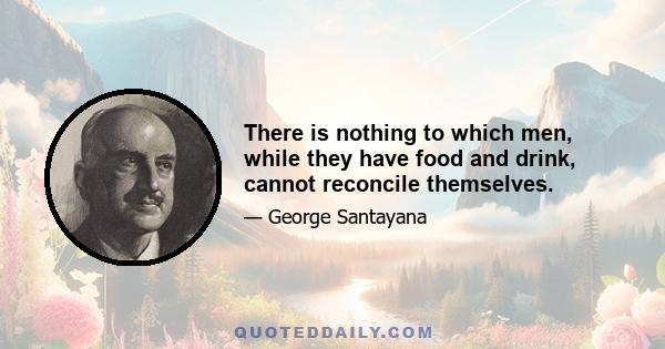 There is nothing to which men, while they have food and drink, cannot reconcile themselves.