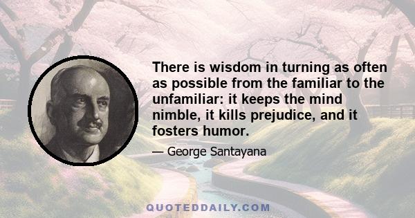 There is wisdom in turning as often as possible from the familiar to the unfamiliar: it keeps the mind nimble, it kills prejudice, and it fosters humor.