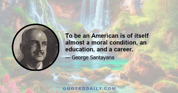 To be an American is of itself almost a moral condition, an education, and a career.