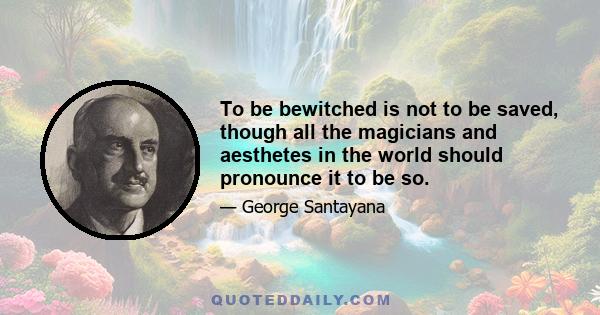 To be bewitched is not to be saved, though all the magicians and aesthetes in the world should pronounce it to be so.