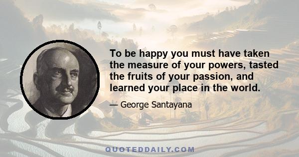 To be happy you must have taken the measure of your powers, tasted the fruits of your passion, and learned your place in the world.