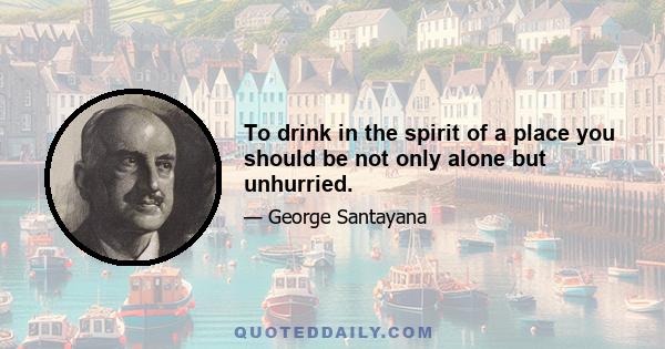 To drink in the spirit of a place you should be not only alone but unhurried.