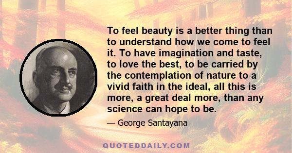 To feel beauty is a better thing than to understand how we come to feel it. To have imagination and taste, to love the best, to be carried by the contemplation of nature to a vivid faith in the ideal, all this is more,