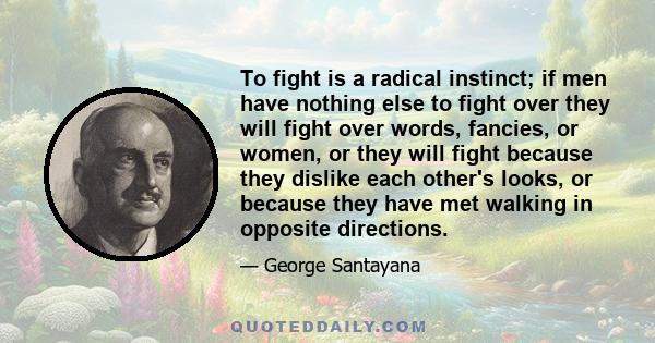 To fight is a radical instinct; if men have nothing else to fight over they will fight over words, fancies, or women, or they will fight because they dislike each other's looks, or because they have met walking in