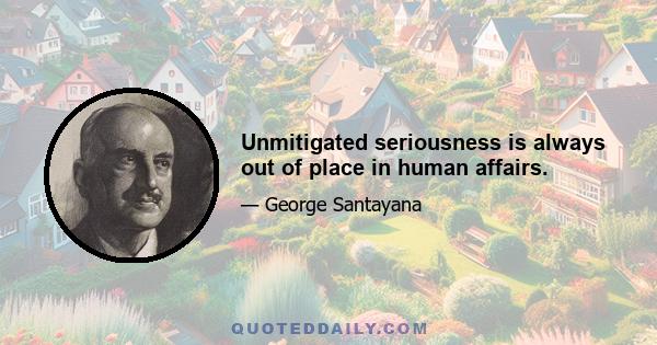 Unmitigated seriousness is always out of place in human affairs.