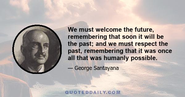 We must welcome the future, remembering that soon it will be the past; and we must respect the past, remembering that it was once all that was humanly possible.