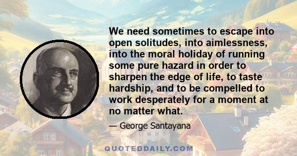 We need sometimes to escape into open solitudes, into aimlessness, into the moral holiday of running some pure hazard in order to sharpen the edge of life, to taste hardship, and to be compelled to work desperately for