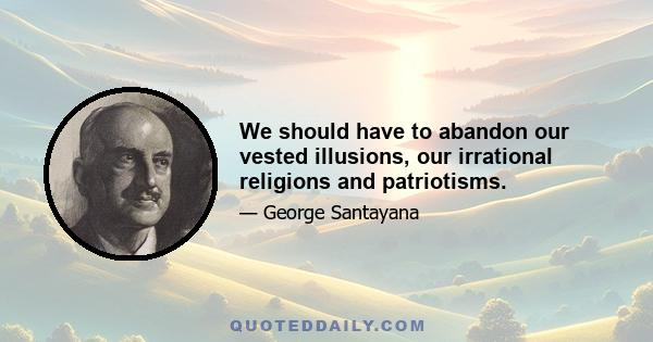 We should have to abandon our vested illusions, our irrational religions and patriotisms.