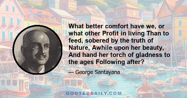 What better comfort have we, or what other Profit in living Than to feed, sobered by the truth of Nature, Awhile upon her beauty, And hand her torch of gladness to the ages Following after?