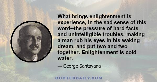 What brings enlightenment is experience, in the sad sense of this word--the pressure of hard facts and unintelligible troubles, making a man rub his eyes in his waking dream, and put two and two together. Enlightenment