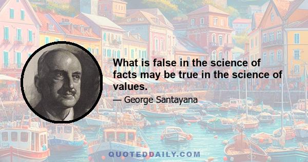 What is false in the science of facts may be true in the science of values.