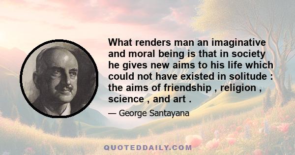 What renders man an imaginative and moral being is that in society he gives new aims to his life which could not have existed in solitude : the aims of friendship , religion , science , and art .