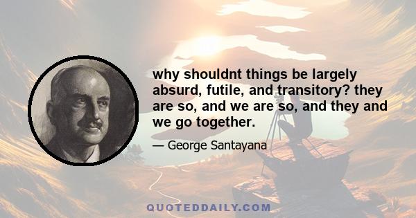 why shouldnt things be largely absurd, futile, and transitory? they are so, and we are so, and they and we go together.