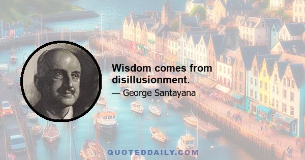 Wisdom comes from disillusionment.