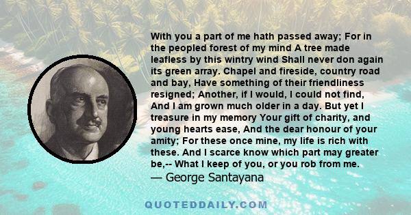 With you a part of me hath passed away; For in the peopled forest of my mind A tree made leafless by this wintry wind Shall never don again its green array. Chapel and fireside, country road and bay, Have something of