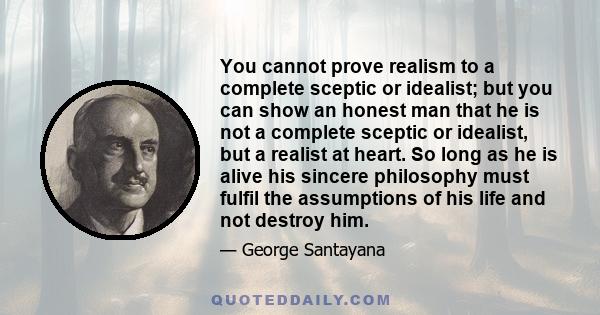 You cannot prove realism to a complete sceptic or idealist; but you can show an honest man that he is not a complete sceptic or idealist, but a realist at heart. So long as he is alive his sincere philosophy must fulfil 