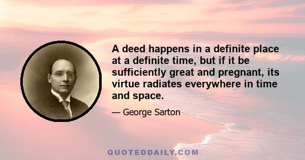 A deed happens in a definite place at a definite time, but if it be sufficiently great and pregnant, its virtue radiates everywhere in time and space.