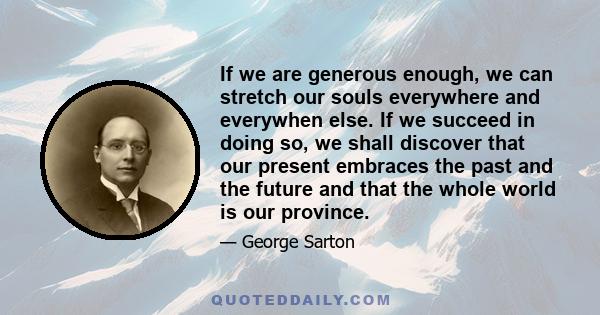 If we are generous enough, we can stretch our souls everywhere and everywhen else. If we succeed in doing so, we shall discover that our present embraces the past and the future and that the whole world is our province.